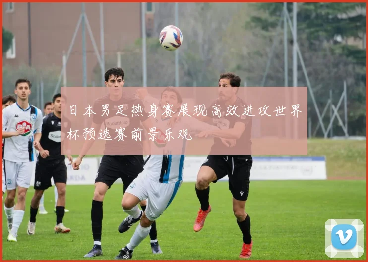日本男足热身赛展现高效进攻世界杯预选赛前景乐观
