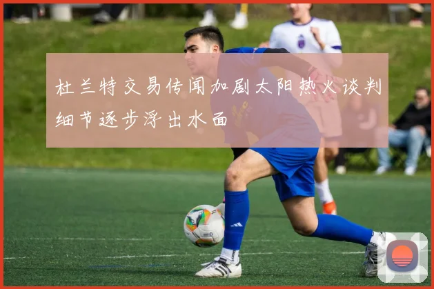 杜兰特交易传闻加剧太阳热火谈判细节逐步浮出水面