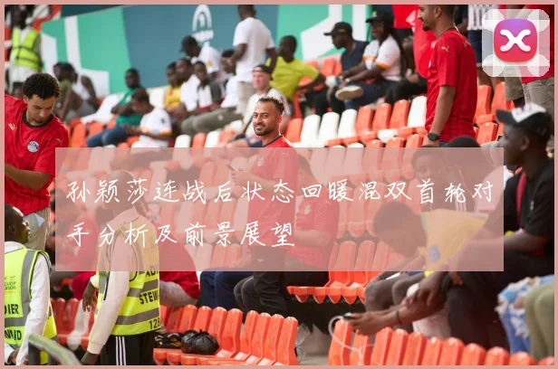 孙颖莎连战后状态回暖混双首轮对手分析及前景展望
