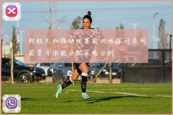 郑钦文加强硬地赛前训练探讨美网前景与体能分配策略分析