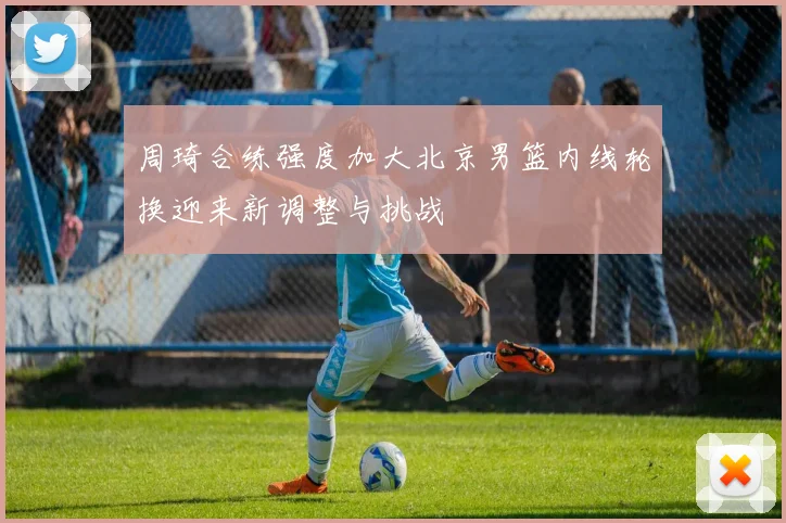 周琦合练强度加大北京男篮内线轮换迎来新调整与挑战