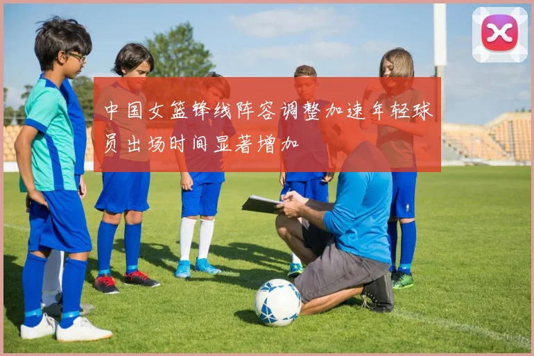中国女篮锋线阵容调整加速年轻球员出场时间显著增加