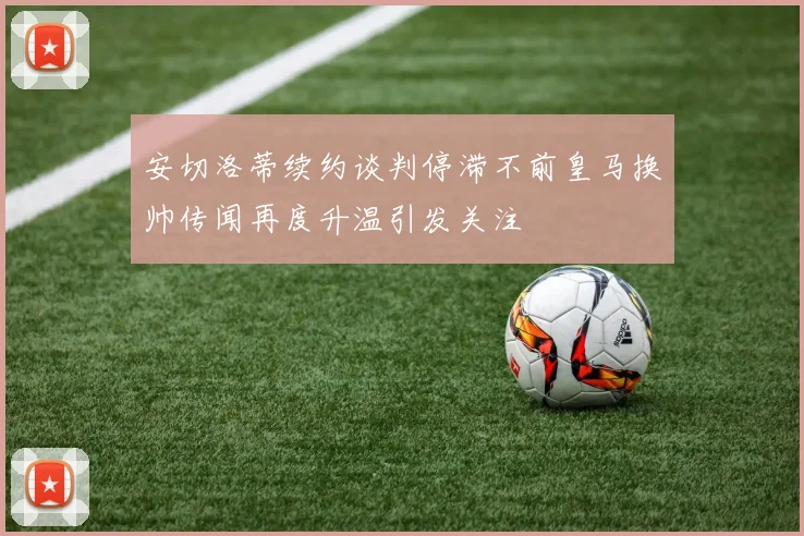 安切洛蒂续约谈判停滞不前皇马换帅传闻再度升温引发关注