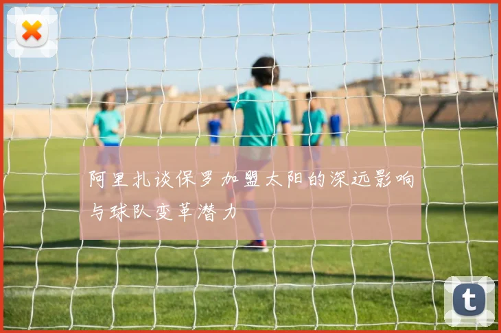 阿里扎谈保罗加盟太阳的深远影响与球队变革潜力