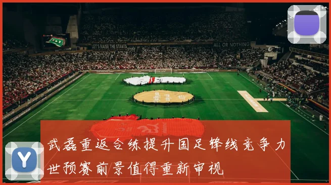 武磊重返合练提升国足锋线竞争力世预赛前景值得重新审视