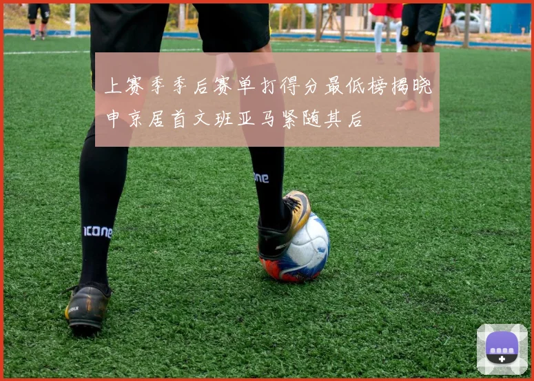 上赛季季后赛单打得分最低榜揭晓申京居首文班亚马紧随其后
